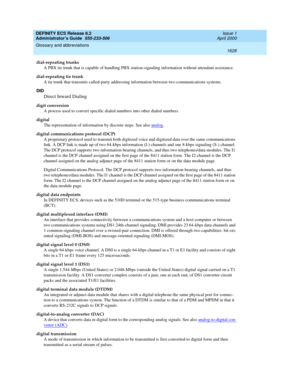 Page 1652DEFINITY ECS Release 8.2
Administrator’s Guide  555-233-506  Issue 1
April 2000
Glossary and abbreviations 
1628  
dial-repeating trunks
A PBX tie trunk that is capable of handling PBX station-signaling information without attendant assistance.
dial-repeating tie trunk
A tie trunk that transmits called-party addressing information between two communications systems.
DID
Direct Inward Dialing
digit conversion
A process used to convert specific dialed numbers into other dialed numbers.
digital
The...