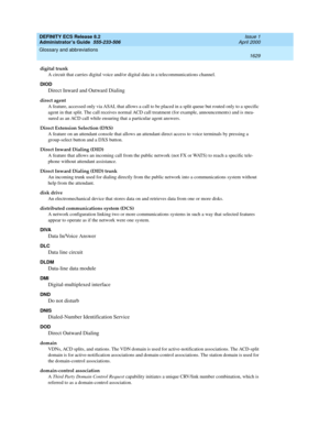 Page 1653DEFINITY ECS Release 8.2
Administrator’s Guide  555-233-506  Issue 1
April 2000
Glossary and abbreviations 
1629  
digital trunk
A circuit that carries digital voice and/or digital data in a telecommunications channel.
DIOD
Direct Inward and Outward Dialing
direct agent
A feature, accessed only via ASAI, that allows a call to be placed in a split queue but routed only to a specific 
agent in that split. The call receives normal ACD call treatment (for example, announcements) and is mea-
sured as an ACD...