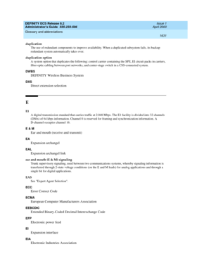 Page 1655DEFINITY ECS Release 8.2
Administrator’s Guide  555-233-506  Issue 1
April 2000
Glossary and abbreviations 
1631  
duplication
The use of redundant components to improve availability. When a duplicated subsystem fails, its backup 
redundant system automatically takes over.
duplication option
A system option that duplicates the following: control carrier containing the SPE, EI circuit packs in carriers, 
fiber-optic cabling between port networks, and center-stage switch in a CSS-connected system.
DWBS...