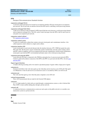 Page 1657DEFINITY ECS Release 8.2
Administrator’s Guide  555-233-506  Issue 1
April 2000
Glossary and abbreviations 
1633  
ETSI
European Telecommunications Standards Institute
expansion archangel (EAA)
A network-control microprocessor located on an expansion interface (EI) port circuit pack in an expansion 
port network. The EA provides an interface between the EPN and its controlling switch-processing element.
expansion-archangel link (EAL)
A link-access function on the D-channel (LAPD) logical link that exists...