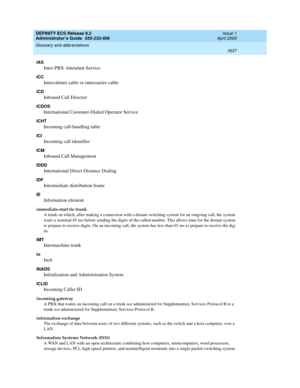 Page 1661DEFINITY ECS Release 8.2
Administrator’s Guide  555-233-506  Issue 1
April 2000
Glossary and abbreviations 
1637  
IAS
Inter-PBX Attendant Service
ICC
Intercabinet cable or intercarrier cable
ICD
Inbound Call Director
ICDOS
International Customer-Dialed Operator Service
ICHT
Incoming call-handling table
ICI
Incoming call identifier
ICM
Inbound Call Management
IDDD
International Direct Distance Dialing
IDF
Intermediate distribution frame
IE
Information element
immediate-start tie trunk
A trunk on which,...