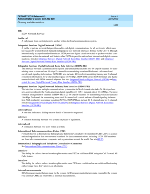 Page 1662DEFINITY ECS Release 8.2
Administrator’s Guide  555-233-506  Issue 1
April 2000
Glossary and abbreviations 
1638  
INS
ISDN Network Service
inside call
A call placed from one telephone to another within the local communications system. 
Integrated Services Digital Network (ISDN)
A public or private network that provides end-to-end digital communications for all services to which users 
have access by a limited set of standard multipurpose user-network interfaces defined by the CCITT. Through...