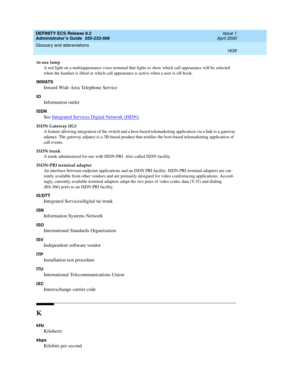 Page 1663DEFINITY ECS Release 8.2
Administrator’s Guide  555-233-506  Issue 1
April 2000
Glossary and abbreviations 
1639  
in-use lamp
A red light on a multiappearance voice terminal that lights to show which call appearance will be selected 
when the handset is lifted or which call appearance is active when a user is off-hook.
INWATS
Inward Wide Area Telephone Service
IO
Information outlet
ISDN
See Integrated Services Digital Network (ISDN).
ISDN Gateway (IG)
A feature allowing integration of the switch and a...