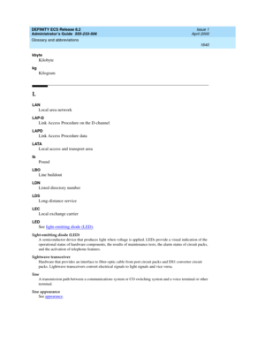 Page 1664DEFINITY ECS Release 8.2
Administrator’s Guide  555-233-506  Issue 1
April 2000
Glossary and abbreviations 
1640  
kbyte
Kilobyte
kg
Kilogram
L
LAN
Local area network
LAP-D
Link Access Procedure on the D-channel
LAPD
Link Access Procedure data
LATA
Local access and transport area
lb
Pound
LBO
Line buildout
LDN
Listed directory number
LDS
Long-distance service
LEC
Local exchange carrier
LED
See light-emitting diode (LED).
light-emitting diode (LED)
A semiconductor device that produces light when voltage...