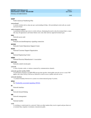 Page 1670DEFINITY ECS Release 8.2
Administrator’s Guide  555-233-506  Issue 1
April 2000
Glossary and abbreviations 
1646  
NANP
North American Numbering Plan
narrowband
A circuit-switched call at a data rate up to and including 64 kbps. All nonwideband switch calls are consid-
ered narrowband.
native terminal support
A predefined terminal type exists in switch software, eliminating the need to alias the terminal (that is, manu-
ally map call appearances and feature buttons onto some other natively supported...