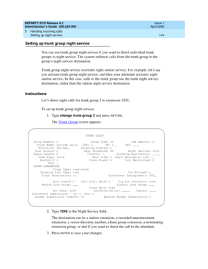 Page 168DEFINITY ECS Release 8.2
Administrator’s Guide  555-233-506  Issue 1
April 2000
Handling incoming calls 
144 Setting up night service 
7
Setting up trunk group night service
You can use trunk group night service if you want to direct individual trunk 
groups to night service. The system redirects calls from the trunk group to the 
group’s night service destination.
Trunk group night service overrides night station service. For example, let’s say 
you activate trunk group night service, and then your...