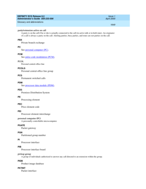 Page 1673DEFINITY ECS Release 8.2
Administrator’s Guide  555-233-506  Issue 1
April 2000
Glossary and abbreviations 
1649  
party/extension active on call
A party is on the call if he or she is actually connected to the call (in active talk or in held state). An originator 
of a call is always a party on the call. Alerting parties, busy parties, and tones are not parties on the call.
PBX
Private branch exchange
PC
See personal computer (PC).
PCM
See pulse-code modulation (PCM).
PCOL
Personal central-office line...