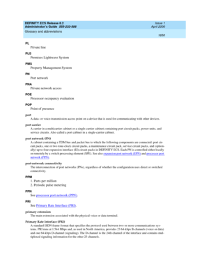 Page 1674DEFINITY ECS Release 8.2
Administrator’s Guide  555-233-506  Issue 1
April 2000
Glossary and abbreviations 
1650  
PL
Private line
PLS
Premises Lightwave System
PMS
Property Management System
PN
Port network
PNA
Private network access
POE
Processor occupancy evaluation
POP
Point of presence
port
A data- or voice-transmission access point on a device that is used for communicating with other devices.
port carrier
A carrier in a multicarrier cabinet or a single-carrier cabinet containing port circuit...