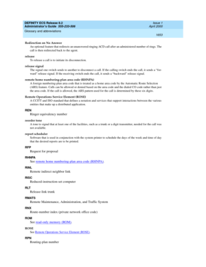 Page 1677DEFINITY ECS Release 8.2
Administrator’s Guide  555-233-506  Issue 1
April 2000
Glossary and abbreviations 
1653  
Redirection on No Answer
An optional feature that redirects an unanswered ringing ACD call after an administered number of rings. The 
call is then redirected back to the agent.
release
To release a call is to initiate its disconnection.
release signal
The signal one switch sends to another to disconnect a call. If the calling switch ends the call, it sends a “for-
ward” release signal. If...