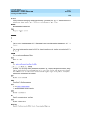 Page 1678DEFINITY ECS Release 8.2
Administrator’s Guide  555-233-506  Issue 1
April 2000
Glossary and abbreviations 
1654  
RS-232C
A physical interface specified by the Electronic Industries Association (EIA). RS-232C transmits and receives 
asynchronous data at speeds of up to 19.2 kbps over cable distances of up to 50 feet.
RS-449
Recommended Standard 449
RSC
Regional Support Center
S
S1
The first logical signalling channel of DCP. The channel is used to provide signaling information for DCP’s I1 
channel.
S2...