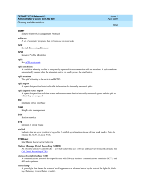 Page 1680DEFINITY ECS Release 8.2
Administrator’s Guide  555-233-506  Issue 1
April 2000
Glossary and abbreviations 
1656  
SNMP 
Simple Network Management Protocol
software
A set of computer programs that perform one or more tasks.
SPE
Switch Processing Element
SPID
Service Profile Identifier
split 
See ACD work mode
.
split condition
A condition whereby a caller is temporarily separated from a connection with an attendant. A split condition 
automatically occurs when the attendant, active on a call, presses the...