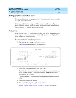 Page 169DEFINITY ECS Release 8.2
Administrator’s Guide  555-233-506  Issue 1
April 2000
Handling incoming calls 
145 Setting up night service 
7
Setting up night service for hunt groups
You can administer hunt group night service if you want to direct hunt group calls 
to a night service destination.
Let’s say your helpline on hunt group 3 does not answer calls after 6:00 p.m. 
When customers call after hours, you would like them to hear an announcement 
that asks them to try their call again in the morning....