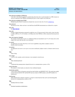 Page 1683DEFINITY ECS Release 8.2
Administrator’s Guide  555-233-506  Issue 1
April 2000
Glossary and abbreviations 
1659  
time-division multiplex (TDM) bus
A bus that is time-shared regularly by preallocating short time slots to each transmitter. In a PBX, all port cir-
cuits are connected to the TDM bus, permitting any port to send a signal to any other port.
time-division multiplexing (TDM)
Multiplexing that divides a transmission channel into successive time slots. See also multiplexing
.
time interval
The...
