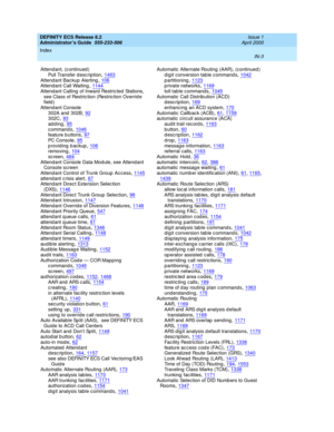Page 1690DEFINITY ECS Release 8.2
Administrator’s Guide  555-233-506    Issue 1
April 2000
Index 
IN-3  
Attendant, (c ontinued )
Pull Transfer d esc ription
,1463Attendant Bac kup Alerting,106Attendant Call Waiting,1144
Attendant Calling of Inward Restricted Stations, 
see Class of Restric tion (Restric tion Overrid e 
field )
Attendant Console
302A and  302B
,92302C,93
adding,95c ommand s,1046feature b uttons,97
PC  C o ns o le,95providing backup,106removing,104
sc reen,484Attendant Console Data Mod ule, see...