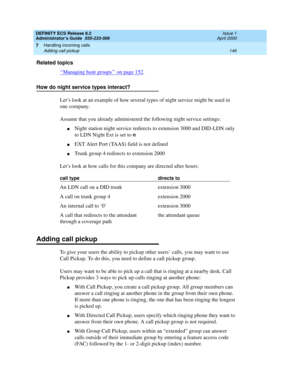 Page 170DEFINITY ECS Release 8.2
Administrator’s Guide  555-233-506  Issue 1
April 2000
Handling incoming calls 
146 Adding call pickup 
7
Related topics
‘‘
Managing hunt groups’’ on page 152.
How do night service types interact?
Let’s look at an example of how several types of night service might be used in 
one company.
Assume that you already administered the following night service settings:
nNight station night service redirects to extension 3000 and DID-LDN only 
to LDN Night Ext is set to 
n
nEXT Alert...