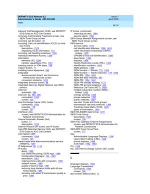 Page 1697DEFINITY ECS Release 8.2
Administrator’s Guide  555-233-506    Issue 1
April 2000
Index 
IN-10  
Inb ound  Call Manag ement (ICM), see DEFINITY 
ECS Guide to ACD Call Centers
Inc oming  Call Hand ling Treatment screen, see 
ISDN Trunk Group  sc reen
inc oming  call ID button
,70Inc oming  Call Line Id entification (ICLID) on Ana-
log  Trunks
description
,1376d isp laying  ICLID information,110inc oming  call-hand ling treatment,1300
Ind ividual Attend ant Acc ess,1339information
elements (IE),1299...