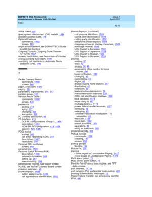 Page 1700DEFINITY ECS Release 8.2
Administrator’s Guide  555-233-506    Issue 1
April 2000
Index 
IN-13  
online b ooks,xxii
op en system interc onnec t (OSI) mod els,1394op erator assisted  c alls,178Op tional Features
c ommand s
,1062sc reen,928orig in announc ement, see DEFINITY ECS Guid e 
to ACD Call Centers
Outg oing  Trunk to Outg oing Trunk Transfer 
( OTTO TT)
,1557
outward restrictions, see Restric tion—Controlled
overlap  send ing  over ISDN,1406overrid ing  call restric tions, Automatic  Route 
Selec...