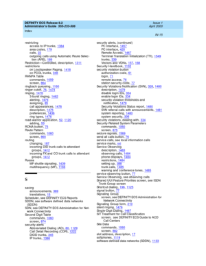 Page 1702DEFINITY ECS Release 8.2
Administrator’s Guide  555-233-506    Issue 1
April 2000
Index 
IN-15  
restric ting
ac cess to IP trunks
,1384area c od es,179calls,22
outgoing  calls using  Automatic  Route Selec-
tion (ARS),189Restric tion—Controlled , desc ription,1311
restric tions
on Loud speaker Pag ing,1418on PCOL trunks,348
RHNPA Table
c ommand s,1059sc reen,864
ring bac k q ueueing,1160ring er c utoff,76, 1474ring ing,1476
3-b urst ringing,1462alerting,1476assigning,85
call...