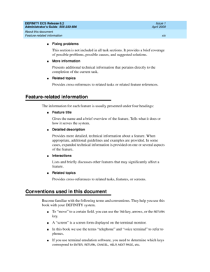 Page 19DEFINITY ECS Release 8.2
Administrator’s Guide  555-233-506  Issue 1
April 2000
About this document 
xix Feature-related information 
nFixing problems
This section is not included in all task sections. It provides a brief coverage 
of possible problems, possible causes, and suggested solutions. 
nMore information
Presents additional technical information that pertains directly to the 
completion of the current task.
nRelated topics
Provides cross-references to related tasks or related feature references....