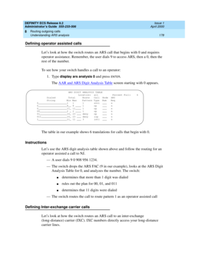 Page 202DEFINITY ECS Release 8.2
Administrator’s Guide  555-233-506  Issue 1
April 2000
Routing outgoing calls 
178 Understanding ARS analysis 
8
Defining operator assisted calls
Let’s look at how the switch routes an ARS call that begins with 0 and requires 
operator assistance. Remember, the user dials 9 to access ARS, then a 0, then the 
rest of the number.
To see how your switch handles a call to an operator:
1. Type 
display ars analysis 0 and press ENTER. 
The AAR and ARS Digit Analysis Table
 screen...