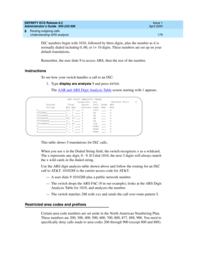 Page 203DEFINITY ECS Release 8.2
Administrator’s Guide  555-233-506  Issue 1
April 2000
Routing outgoing calls 
179 Understanding ARS analysis 
8
IXC numbers begin with 1010, followed by three digits, plus the number as it is 
normally dialed including 0, 00, or 1+ 10 digits. These numbers are set up on your 
default translations.
Remember, the user dials 9 to access ARS, then the rest of the number.
Instructions
To see how your switch handles a call to an IXC:
1. Type 
display ars analysis 1 and press ENTER....