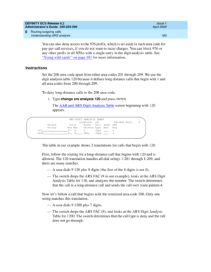 Page 204DEFINITY ECS Release 8.2
Administrator’s Guide  555-233-506  Issue 1
April 2000
Routing outgoing calls 
180 Understanding ARS analysis 
8
You can also deny access to the 976 prefix, which is set aside in each area code for 
pay-per call services, if you do not want to incur charges. You can block 976 or 
any other prefix in all NPAs with a single entry in the digit analysis table. See 
‘‘
Using wild cards’’ on page 181 for more information.
Instructions
Set the 200 area code apart from other area codes...