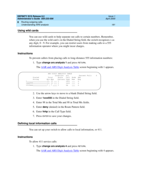 Page 205DEFINITY ECS Release 8.2
Administrator’s Guide  555-233-506  Issue 1
April 2000
Routing outgoing calls 
181 Understanding ARS analysis 
8
Using wild cards
You can use wild cards to help separate out calls to certain numbers. Remember, 
when you use the wild card x in the Dialed String field, the switch recognizes x as 
any digit, 0 - 9. For example, you can restrict users from making calls to a 555 
information operator where you might incur charges. 
Instructions
To prevent callers from placing calls to...