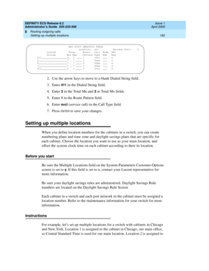 Page 206DEFINITY ECS Release 8.2
Administrator’s Guide  555-233-506  Issue 1
April 2000
Routing outgoing calls 
182 Setting up multiple locations 
8
2. Use the arrow keys to move to a blank Dialed String field.
3. Enter 
411 in the Dialed String field.
4. Enter 
3 in the Total Mn and 3 in Total Mx fields.
5. Enter 
1 in the Route Pattern field.
6. Enter 
svcl (service call) in the Call Type field.
7. Press 
EN TER to save your changes.
Setting up multiple locations
When you define location numbers for the...