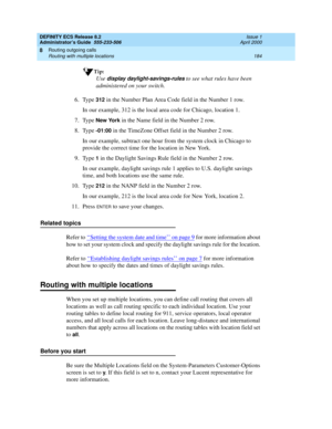 Page 208DEFINITY ECS Release 8.2
Administrator’s Guide  555-233-506  Issue 1
April 2000
Routing outgoing calls 
184 Routing with multiple locations 
8
Tip:
Use display daylight-savings-rules to see what rules have been 
administered on your switch.
6. Type 
312 in the Number Plan Area Code field in the Number 1 row.
In our example, 312 is the local area code for Chicago, location 1.
7. Type 
New York in the Name field in the Number 2 row.
8. Type 
-01:00 in the TimeZone Offset field in the Number 2 row.
In our...