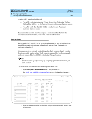 Page 209DEFINITY ECS Release 8.2
Administrator’s Guide  555-233-506  Issue 1
April 2000
Routing outgoing calls 
185 Routing with multiple locations 
8
AAR or ARS must be administered. 
nFor AAR, verify that either the Private Networking field or the Uniform 
Dialing Plan field is y on the System-Parameters Customer-Options screen.
nFor ARS, verify that the ARS field is y on the System-Parameters 
Customer-Options screen.
Each cabinet in a switch must be assigned a location number. Refer to the 
maintenance...