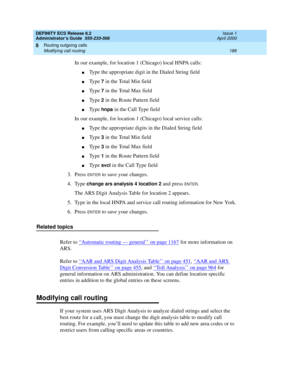 Page 210DEFINITY ECS Release 8.2
Administrator’s Guide  555-233-506  Issue 1
April 2000
Routing outgoing calls 
186 Modifying call routing 
8
In our example, for location 1 (Chicago) local HNPA calls:
nType the appropriate digit in the Dialed String field
nType 7 in the Total Min field
nType 7 in the Total Max field
nType 2 in the Route Pattern field
nType hnpa in the Call Type field
In our example, for location 1 (Chicago) local service calls:
nType the appropriate digits in the Dialed String field
nType 3 in...