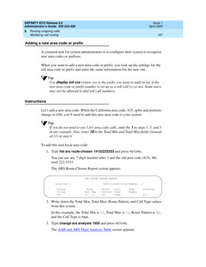 Page 211DEFINITY ECS Release 8.2
Administrator’s Guide  555-233-506  Issue 1
April 2000
Routing outgoing calls 
187 Modifying call routing 
8
Adding a new area code or prefix
A common task for system administrators is to configure their system to recognize 
new area codes or prefixes.
When you want to add a new area code or prefix, you look up the settings for the 
old area code or prefix and enter the same information for the new one.
Tip:
Use display toll xxx (where xxx is the prefix you want to add) to see if...