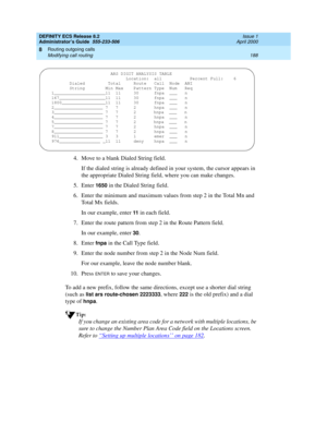 Page 212DEFINITY ECS Release 8.2
Administrator’s Guide  555-233-506  Issue 1
April 2000
Routing outgoing calls 
188 Modifying call routing 
8
4. Move to a blank Dialed String field.
If the dialed string is already defined in your system, the cursor appears in 
the appropriate Dialed String field, where you can make changes.
5. Enter 
1650 in the Dialed String field.
6. Enter the minimum and maximum values from step 2 in the Total Mn and 
Total Mx fields.
In our example, enter 
11 in each field.
7. Enter the...