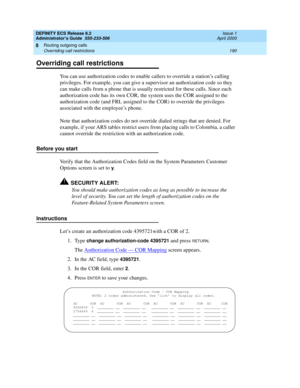 Page 214DEFINITY ECS Release 8.2
Administrator’s Guide  555-233-506  Issue 1
April 2000
Routing outgoing calls 
190 Overriding call restrictions 
8
Overriding call restrictions
You can use authorization codes to enable callers to override a station’s calling 
privileges. For example, you can give a supervisor an authorization code so they 
can make calls from a phone that is usually restricted for these calls. Since each 
authorization code has its own COR, the system uses the COR assigned to the 
authorization...