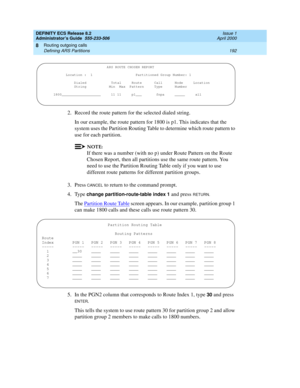 Page 216DEFINITY ECS Release 8.2
Administrator’s Guide  555-233-506  Issue 1
April 2000
Routing outgoing calls 
192 Defining ARS Partitions 
8
2. Record the route pattern for the selected dialed string.
In our example, the route pattern for 1800 is p1. This indicates that the 
system uses the Partition Routing Table to determine which route pattern to 
use for each partition.
NOTE:
If there was a number (with no p) under Route Pattern on the Route 
Chosen Report, then all partitions use the same route pattern....