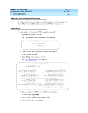 Page 217DEFINITY ECS Release 8.2
Administrator’s Guide  555-233-506  Issue 1
April 2000
Routing outgoing calls 
193 Defining ARS Partitions 
8
Assigning a phone to a partition group
To assign an extension to a partition group, first assign the partition group to a 
Class of Restriction (COR), and then assign that COR to the extension.
Instructions
To assign a Class of Restriction (COR) to partition group 2:
1. Type 
list cor and press RETURN.
The Class of Restriction Information screen appears.
2. Choose a COR...