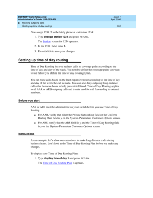 Page 218DEFINITY ECS Release 8.2
Administrator’s Guide  555-233-506  Issue 1
April 2000
Routing outgoing calls 
194 Setting up time of day routing 
8
Now assign COR 3 to the lobby phone at extension 1234:
1. Type
 change station 1234 and press RETURN.
The Station
 screen for 1234 appears.
2. In the COR field, enter 
3.
3. Press 
ENTER to save your changes.
Setting up time of day routing
Time of Day Routing lets you redirect calls to coverage paths according to the 
time of day and day of the week. You need to...