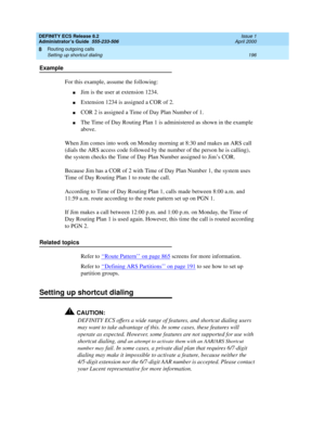 Page 220DEFINITY ECS Release 8.2
Administrator’s Guide  555-233-506  Issue 1
April 2000
Routing outgoing calls 
196 Setting up shortcut dialing 
8
Example
For this example, assume the following:
nJim is the user at extension 1234.
nExtension 1234 is assigned a COR of 2.
nCOR 2 is assigned a Time of Day Plan Number of 1.
nThe Time of Day Routing Plan 1 is administered as shown in the example 
above.
When Jim comes into work on Monday morning at 8:30 and makes an ARS call 
(dials the ARS access code followed by...