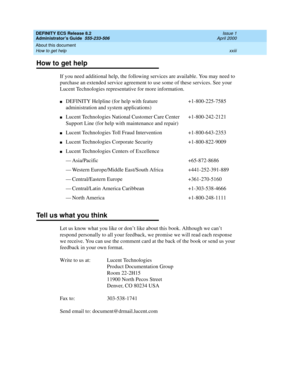 Page 23DEFINITY ECS Release 8.2
Administrator’s Guide  555-233-506  Issue 1
April 2000
About this document 
xxiii How to get help 
How to get help
If you need additional help, the following services are available. You may need to 
purchase an extended service agreement to use some of these services. See your 
Lucent Technologies representative for more information. 
Tell us what you think
Let us know what you like or don’t like about this book. Although we can’t 
respond personally to all your feedback, we...