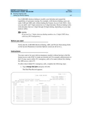 Page 221DEFINITY ECS Release 8.2
Administrator’s Guide  555-233-506  Issue 1
April 2000
Routing outgoing calls 
197 Setting up shortcut dialing 
8
Use AAR/ARS shortcut dialing to modify your dial plan and expand the 
capabilities of automatic routing. For example, with shortcut dialing, users can 
make AAR and ARS calls without dialing the Feature Access Code (FAC). Also, 
you can add 6- and 7-digit extensions to a 5-digit dial plan. Shortcut dialing works 
with dial plans that use 2-digit through 20-digit...