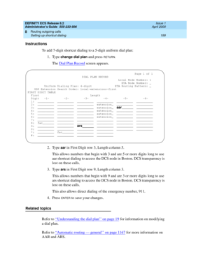 Page 223DEFINITY ECS Release 8.2
Administrator’s Guide  555-233-506  Issue 1
April 2000
Routing outgoing calls 
199 Setting up shortcut dialing 
8
Instructions
To add 7-digit shortcut dialing to a 5-digit uniform dial plan:
1. Type 
change dial plan and press RETURN.
The Dial Plan Record screen appears.
2. Type 
aar in First Digit row 3, Length column 5.
This allows numbers that begin with 3 and are 5 or more digits long to use 
aar shortcut dialing to access the DCS node in Boston. DCS transparency is 
lost on...