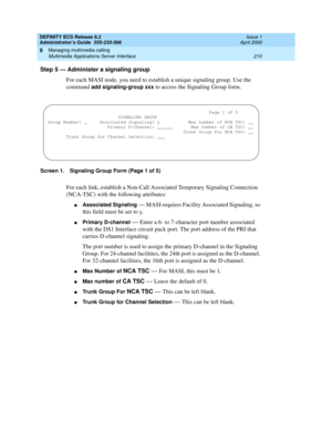 Page 234DEFINITY ECS Release 8.2
Administrator’s Guide  555-233-506  Issue 1
April 2000
Managing multimedia calling 
210 Multimedia Applications Server Interface 
9
Step 5 — Administer a signaling group
For each MASI node, you need to establish a unique signaling group. Use the 
command
 add signaling-group xxx to access the Signaling Group form. 
Screen 1. Signaling Group Form (Page 1 of 5)
For each link, establish a Non-Call Associated Temporary Signaling Connection 
(NCA-TSC) with the following attributes:...