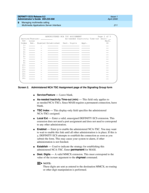 Page 235DEFINITY ECS Release 8.2
Administrator’s Guide  555-233-506  Issue 1
April 2000
Managing multimedia calling 
211 Multimedia Applications Server Interface 
9
Screen 2. Administered NCA TSC Assignment page of the Signaling Group form
nService/Feature — Leave blank.
nAs-needed Inactivity Time-out (min) — This field only applies to 
as-needed NCA-TSCs. Since MASI requires a permanent connection, leave 
blank.
nTSC Index — This display-only field specifies the administered 
NCA-TSCs assigned. 
nLocal Ext —...