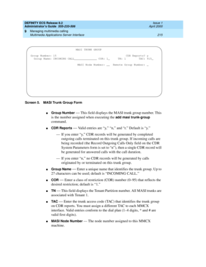 Page 239DEFINITY ECS Release 8.2
Administrator’s Guide  555-233-506  Issue 1
April 2000
Managing multimedia calling 
215 Multimedia Applications Server Interface 
9
Screen 5. MASI Trunk Group Form
nGroup Number — This field displays the MASI trunk group number. This 
is the number assigned when executing the
 add masi trunk-group 
command. 
nCDR Reports — Valid entries are “y,” “n,” and “r.” Default is “y.”
— If you enter “y,” CDR records will be generated by completed 
outgoing calls terminated on this trunk...