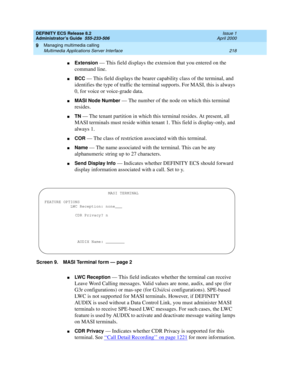 Page 242DEFINITY ECS Release 8.2
Administrator’s Guide  555-233-506  Issue 1
April 2000
Managing multimedia calling 
218 Multimedia Applications Server Interface 
9
nExtension — This field displays the extension that you entered on the 
command line. 
nBCC — This field displays the bearer capability class of the terminal, and 
identifies the type of traffic the terminal supports. For MASI, this is always 
0, for voice or voice-grade data. 
nMASI Node Number — The number of the node on which this terminal...