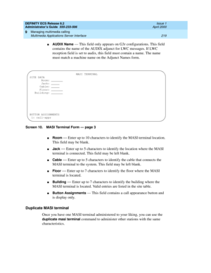 Page 243DEFINITY ECS Release 8.2
Administrator’s Guide  555-233-506  Issue 1
April 2000
Managing multimedia calling 
219 Multimedia Applications Server Interface 
9
nAUDIX Name — This field only appears on G3r configurations. This field 
contains the name of the AUDIX adjunct for LWC messages. If LWC 
reception field is set to audix, this field must contain a name. The name 
must match a machine name on the Adjunct Names form. 
Screen 10. MASI Terminal Form — page 3
nRoom — Enter up to 10 characters to identify...