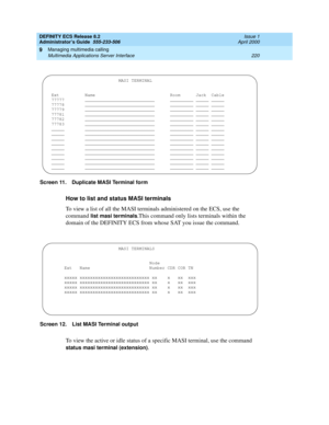 Page 244DEFINITY ECS Release 8.2
Administrator’s Guide  555-233-506  Issue 1
April 2000
Managing multimedia calling 
220 Multimedia Applications Server Interface 
9
Screen 11. Duplicate MASI Terminal form
How to list and status MASI terminals
To view a list of all the MASI terminals administered on the ECS, use the 
command 
list masi terminals.This command only lists terminals within the 
domain of the DEFINITY ECS from whose SAT you issue the command. 
Screen 12. List MASI Terminal output
To view the active or...