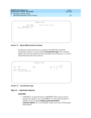 Page 245DEFINITY ECS Release 8.2
Administrator’s Guide  555-233-506  Issue 1
April 2000
Managing multimedia calling 
221 Multimedia Applications Server Interface 
9
Screen 13. Status MASI terminal command 
To determine which extension you assigned as the MASI Near-End Path 
Termination extension, use the command 
list extension-type. This command 
displays the extension number and type (attendant, masi-terminal, etc.), as well as 
other information about the extension. 
Screen 14. List extension type 
Step 10 —...