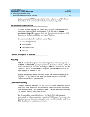 Page 247DEFINITY ECS Release 8.2
Administrator’s Guide  555-233-506  Issue 1
April 2000
Managing multimedia calling 
223 Multimedia Applications Server Interface 
9
Call an unattended MASI terminal. Verify that the call goes to AUDX. Retrieve 
the call from the MASI terminal. Verify that all works as expected. 
MASI command permissions
If you are the super-user for your system, you can restrict other administrative 
logins from changing MASI administration. To do this, use the 
change 
permissions (login-ID)...