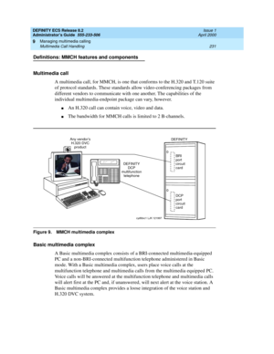 Page 255DEFINITY ECS Release 8.2
Administrator’s Guide  555-233-506  Issue 1
April 2000
Managing multimedia calling 
231 Multimedia Call Handling 
9
Definitions: MMCH features and components 
Multimedia call
A multimedia call, for MMCH, is one that conforms to the H.320 and T.120 suite 
of protocol standards. These standards allow video-conferencing packages from 
different vendors to communicate with one another. The capabilities of the 
individual multimedia-endpoint package can vary, however. 
nAn H.320 call...